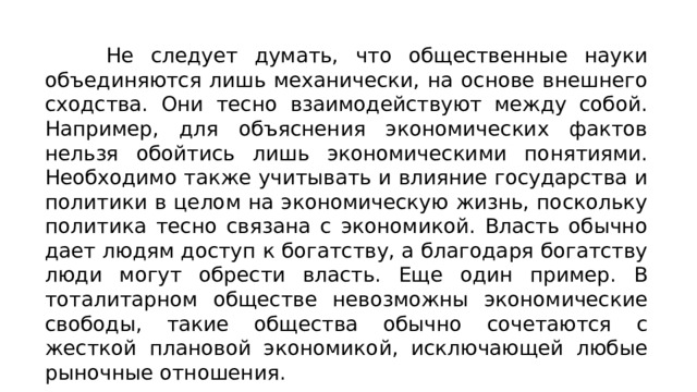 Не следует думать, что общественные науки объединяются лишь механически, на основе внешнего сходства. Они тесно вза­имодействуют между собой. Например, для объяснения экономи­ческих фактов нельзя обойтись лишь экономическими понятия­ми. Необходимо также учитывать и влияние государства и поли­тики в целом на экономическую жизнь, поскольку политика тес­но связана с экономикой. Власть обычно дает людям доступ к богатству, а благодаря богатству люди могут обрести власть. Еще один пример. В тоталитарном обществе невозможны экономиче­ские свободы, такие общества обычно сочетаются с жесткой пла­новой экономикой, исключающей любые рыночные отношения. 