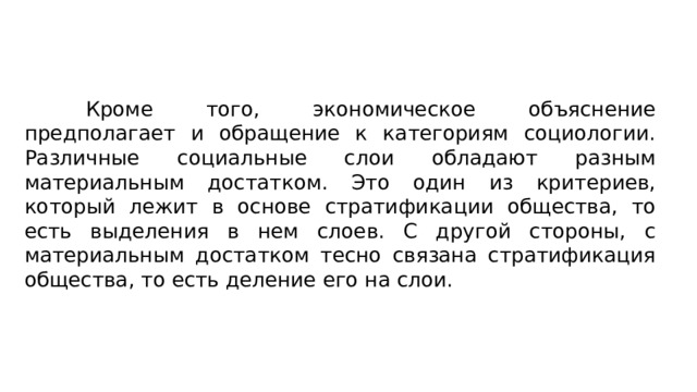 Кроме того, экономическое объяснение предполагает и обра­щение к категориям социологии. Различные социальные слои обладают разным материальным достатком. Это один из крите­риев, который лежит в основе стратификации общества, то есть выделения в нем слоев. С другой стороны, с материальным дос­татком тесно связана стратификация общества, то есть деление его на слои. 