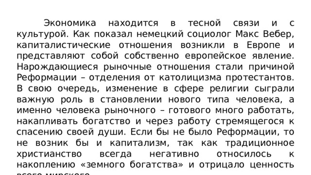 Экономика находится в тесной связи и с культурой. Как показал немецкий социолог Макс Вебер, капиталистические отношения возникли в Европе и представляют собой собственно европейское явление. Нарождающиеся рыночные отношения стали причиной Реформации – отделения от католицизма протестантов. В свою очередь, изменение в сфере религии сыграли важную роль в становлении нового типа человека, а именно человека рыночного – готового много работать, накапливать богатство и через работу стремящегося к спасению своей души. Если бы не было Реформации, то не возник бы и капитализм, так как традиционное христианство всегда негативно относилось к накоплению «земного богатства» и отрицало ценность всего мирского. 