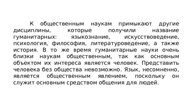 К общественным наукам примыкают другие дисциплины, которые получили название гуманитарных: языкознание, искусствоведение, психология, философия, литературоведение, а также история. В то же время гуманитарные науки очень близки наукам общественным, так как основным объектом их интереса является человек. Представить человека без общества невозможно. Язык, несомненно, является общественным явлением, поскольку он служит основным средством общения для людей. 