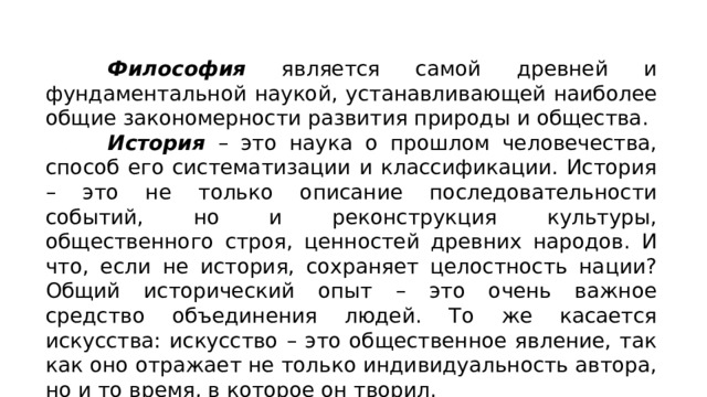 Философия является самой древней и фундаментальной наукой, устанавливающей наиболее общие закономерности развития природы и общества. История – это наука о прошлом человечества, способ его систематизации и классификации. История – это не только описание последовательности событий, но и реконструкция культуры, общественного строя, ценностей древних народов. И что, если не история, сохраняет целостность нации? Общий исторический опыт – это очень важное средство объединения людей. То же касается искусства: искусство – это общественное явление, так как оно отражает не только индивидуальность автора, но и то время, в которое он творил. 