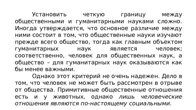 Установить четкую границу между общественными и гума­нитарными науками сложно. Иногда утверждается, что основное различие между ними состоит в том, что общественные науки изучают прежде всего общество, тогда как главным объектом гу­манитарных наук является человек; соответственно, человек для общественных наук, а общество – для гуманитарных наук оказы­ваются как бы менее важными. Однако этот критерий не очень надежен. Дело в том, что человек не может быть рассмотрен в отрыве от общества. Примитивные общественные отношения есть и у животных, однако лишь человеческие отношения являются по-настоящему социальными. 