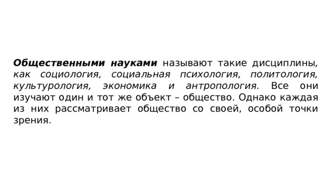 Общественными науками называют такие дисциплины , как социология, социальная психология, политология, культуроло­гия, экономика и антропология. Все они изучают один и тот же объект – общество. Однако каждая из них рассматривает обще­ство со своей, особой точки зрения. 