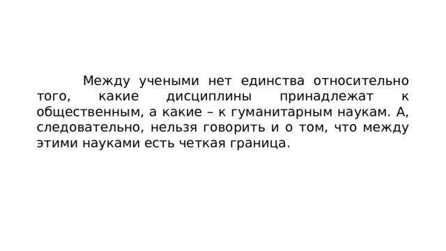  Между учеными нет единства относительно того, какие дисциплины принадлежат к общественным, а какие – к гуманитарным наукам. А, следовательно, нельзя говорить и о том, что между этими науками есть четкая граница. 