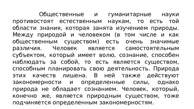  Общественные и гуманитарные науки противостоят естественным наукам, то есть той области знания, которая занята изучением природы. Между природой и человеком (в том числе и как общественным существом) есть очень значимые различия. Человек является самостоятельным субъектом, который имеет волю, сознание, способен наблюдать за собой, то есть является существом, способным планировать свою деятельность. Природа этих качеств лишена. В ней также действуют закономерности и определенные силы, однако природа не обладает сознанием. Человек, который, конечно же, является природным существом, тоже подчиняется определенным закономерностям. 