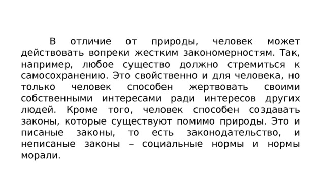 В отличие от природы, человек может действовать вопреки жестким закономерностям. Так, например, любое существо должно стремиться к самосохранению. Это свойственно и для человека, но только человек способен жертвовать своими собственными интересами ради интересов других людей. Кроме того, человек способен создавать законы, которые существуют помимо природы. Это и писаные законы, то есть законодательство, и неписаные законы – социальные нормы и нормы морали. 