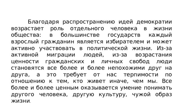 Благодаря распространению идей демократии возрастает роль отдельного человека в жизни общества: в большинстве государств каждый взрослый гражданин является избирателем и может активно участвовать в политической жизни. Из-за активной миграции людей, из-за возрастания ценности гражданских и личных свобод люди становятся все более и более непохожими друг на друга, а это требует от нас терпимости по отношению к тем, кто живет иначе, чем мы. Все более и более ценным оказывается умение понимать другого человека, другую культуру, чужой образ жизни . 