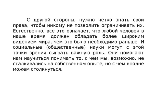 С другой стороны, нужно четко знать свои права, чтобы никому не позволить ограничивать их. Естественно, все это означает, что любой человек в наше время должен обладать более широким видением мира, чем это было необходимо раньше. И социальные (общественные) науки могут с этой точки зрения сыграть важную роль. Они помогают нам научиться понимать то, с чем мы, возможно, не сталкивались на собственном опыте, но с чем вполне можем столкнуться. 