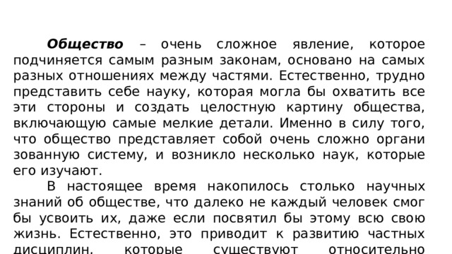  Общество – очень сложное явление, которое подчиняется самым разным законам, основано на самых разных отношениях между частями. Естественно, трудно представить себе науку, ко­торая могла бы охватить все эти стороны и создать целостную картину общества, включающую самые мелкие детали. Именно в силу того, что общество представляет собой очень сложно органи­зованную систему, и возникло несколько наук, которые его изу­чают. В настоящее время накопилось столько научных знаний об обществе, что далеко не каждый человек смог бы усвоить их, даже если посвятил бы этому всю свою жизнь. Естественно, это приводит к развитию частных дисциплин, которые существуют относительно самостоятельно друг от друга. 