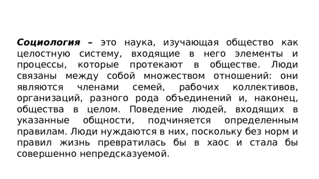 Социология – это наука, изучающая общество как целост­ную систему, входящие в него элементы и процессы, которые протекают в обществе. Люди связаны между собой множеством отношений: они являются членами семей, рабочих коллективов, организаций, разного рода объединений и, наконец, общества в целом. Поведение людей, входящих в указанные общности, под­чиняется определенным правилам. Люди нуждаются в них, по­скольку без норм и правил жизнь превратилась бы в хаос и стала бы совершенно непредсказуемой. 