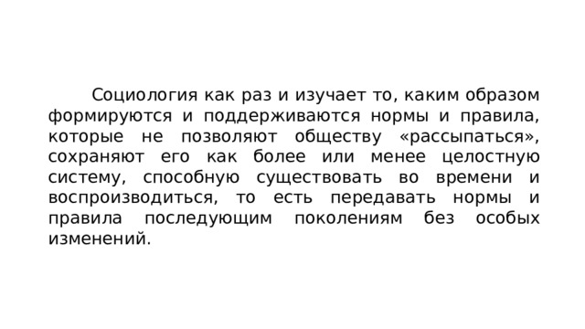  Социология как раз и изучает то, каким образом формируются и поддерживаются нормы и правила, которые не позволяют обществу «рассыпаться», сохраняют его как более или менее целостную систему, способную существовать во времени и воспроизводиться, то есть передавать нормы и правила последующим поколениям без особых изменений. 