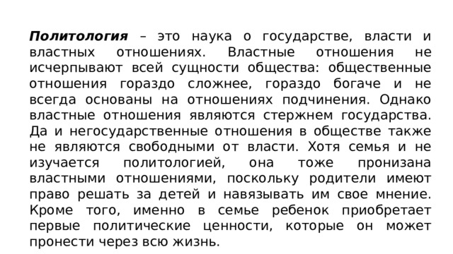 Политология – это наука о государстве, власти и властных отношениях. Властные отношения не исчерпывают всей сущнос­ти общества: общественные отношения гораздо сложнее, гораздо богаче и не всегда основаны на отношениях подчинения. Однако властные отношения являются стержнем государства. Да и него­сударственные отношения в обществе также не являются свобод­ными от власти. Хотя семья и не изучается политологией, она тоже пронизана властными отношениями, поскольку родители имеют право решать за детей и навязывать им свое мнение. Кро­ме того, именно в семье ребенок приобретает первые политиче­ские ценности, которые он может пронести через всю жизнь. 