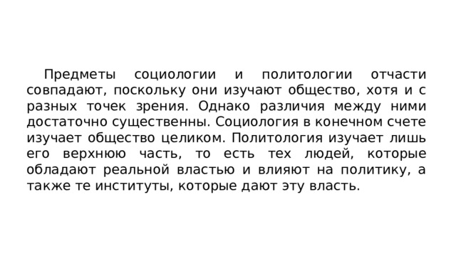  Предметы социологии и политологии отчасти совпадают, по­скольку они изучают общество, хотя и с разных точек зрения. Однако различия между ними достаточно существенны. Социология в конечном счете изучает общество целиком. Политология изучает лишь его верхнюю часть, то есть тех людей, которые обладают реальной властью и влияют на политику, а также те институты, которые дают эту власть. 