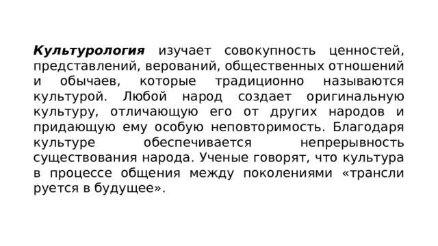 Культурология изучает совокупность ценностей, представле­ний, верований, общественных отношений и обычаев, которые традиционно называются культурой. Любой народ создает ориги­нальную культуру, отличающую его от других народов и прида­ющую ему особую неповторимость. Благодаря культуре обеспе­чивается непрерывность существования народа. Ученые говорят, что культура в процессе общения между поколениями «трансли­руется в будущее». 