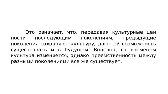 Это означает, что, передавая культурные цен­ности последующим поколениям, предыдущие поколения сохра­няют культуру, дают ей возможность существовать и в будущем. Конечно, со временем культура изменяется, однако преемствен­ность между разными поколениями все же существует. 