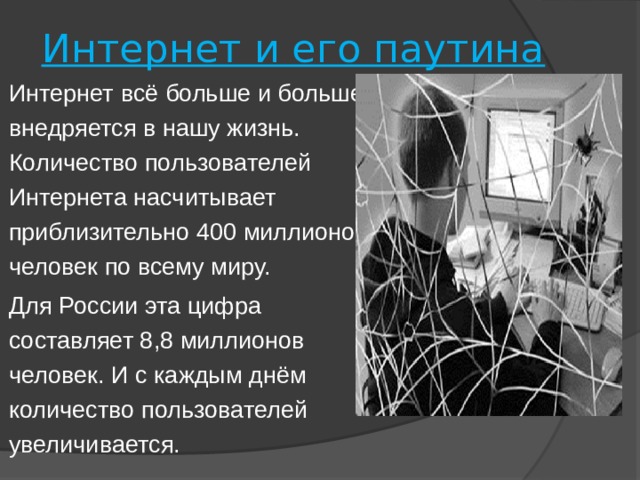 Интернет и его паутина Интернет всё больше и больше внедряется в нашу жизнь. Количество пользователей Интернета насчитывает приблизительно 400 миллионов человек по всему миру. Для России эта цифра составляет 8,8 миллионов человек. И с каждым днём количество пользователей увеличивается. 