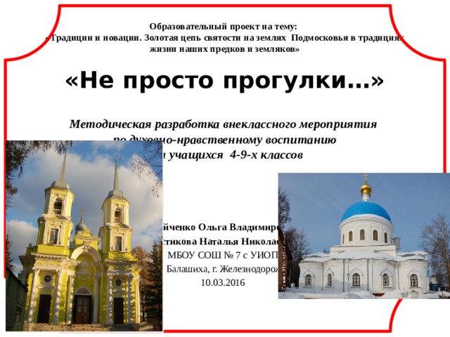Образовательный проект на тему:  «Традиции и новации. Золотая цепь святости на землях Подмосковья в традициях жизни наших предков и земляков»   «Не просто прогулки…»   Методическая разработка внеклассного мероприятия  по духовно-нравственному воспитанию  для учащихся 4-9-х классов   Двойченко Ольга Владимировна Костикова Наталья Николаевна МБОУ СОШ № 7 с УИОП Г. о. Балашиха, г. Железнодорожный 10.03.2016