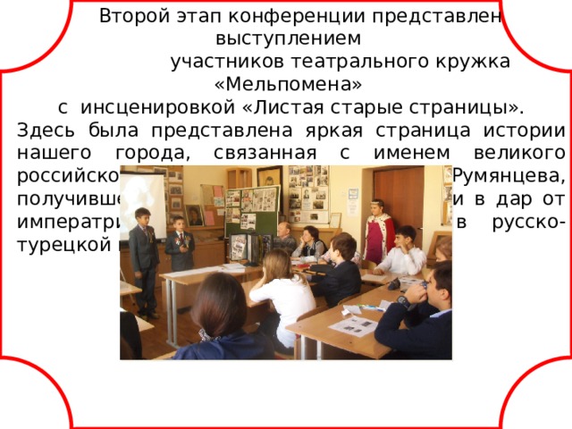 Второй этап конференции представлен выступлением  участников театрального кружка «Мельпомена» с и нсценировкой «Листая старые страницы». Здесь была представлена яркая страница истории нашего города, связанная с именем великого российского полководца П.А.Румянцева, получившего имение Троицкое-Кайнарджи в дар от императрицы Екатерины за победу в русско-турецкой войне 1768-1774 годов. Исполнители учащиеся 5х классов. приложение 3. docx картинки к спектаклю. pptx