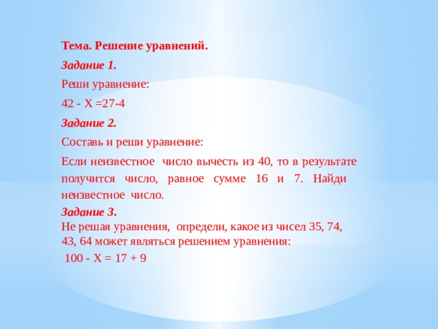 Тема.  Решение уравнений. Задание 1. Реши уравнение: 42 - X =27-4 Задание 2. Составь и реши уравнение: Если неизвестное число вычесть из 40, то в результате получится число, равное сумме 16 и 7. Найди неизвестное число. Задание 3 .  Не решая уравнения, определи, какое из чисел 35, 74, 43, 64 может являться решением уравнения:      100 - X = 17 + 9 