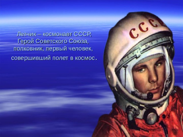 Летчик – космонавт СССР,  Герой Советского Союза,  полковник, первый человек,  совершивший полет в космос . 