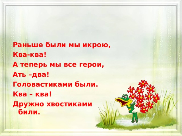 Раньше были мы икрою, Ква-ква! А теперь мы все герои, Ать –два! Головастиками были. Ква – ква! Дружно хвостиками били.  