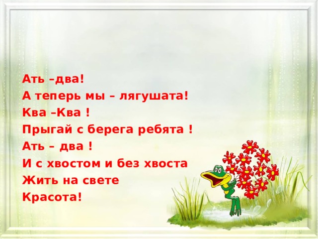 Ать –два! А теперь мы – лягушата! Ква –Ква ! Прыгай с берега ребята ! Ать – два ! И с хвостом и без хвоста Жить на свете Красота! 