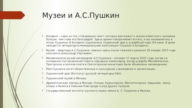 Музеи и А.С.Пушкин Болдино – одно из тех «говорящих» мест, которое расскажет о жизни известного человека больше, чем тома его биографий. Здесь время поворачивает вспять, и вы оказываетесь в эпохе Пушкина. В Болдине сохранились подлинный дом и усадебный парк ХIХ века. В доме находится литературно-мемориальная композиция «Пушкин в Болдине». Музей – квартира А.С.Пушкина- именно здесь после тяжелого ранения 29 января 1937 года скончался Александр Сергеевич. Михайловское-музей-заповедник А.С.Пушкина - основан 17 марта 1922 года, когда на основании постановления Совета народных комиссаров, когда усадьбы Михайловское, Тригорское и могила поэта в Святогорском монастыре были объявлены заповедными. Имя Пушкина носят общественные и культурные учреждения и организации: Пушкинский дом (Институт русской литературы РАН). Пушкинский музей в Москве. Драматические театры в Москве, Пскове, Красноярске, Магнитогорске, Харькове, театр оперы и балета в Нижнем Новгороде и ряд других театров. Государственный институт русского языка имени А. С. Пушкина в Москве. 