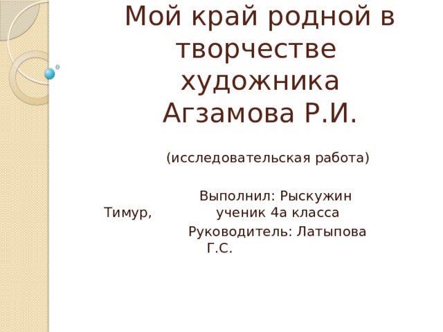       Мой край родной в творчестве художника Агзамова Р.И.    (исследовательская работа)  Выполнил: Рыскужин Тимур, ученик 4а класса  Руководитель: Латыпова Г.С. 