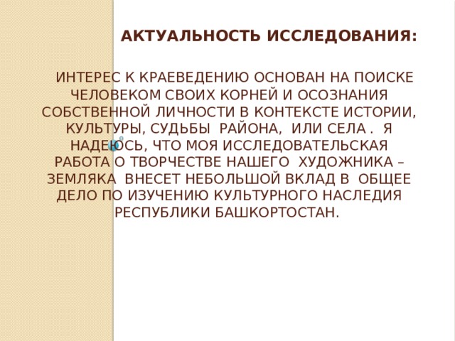  Актуальность исследования:    Интерес к краеведению основан на поиске человеком своих корней и осознания собственной личности в контексте истории, культуры, судьбы района, или села . Я надеюсь, что моя исследовательская работа о творчестве нашего художника – земляка внесет небольшой вклад в общее дело по изучению культурного наследия Республики Башкортостан.   