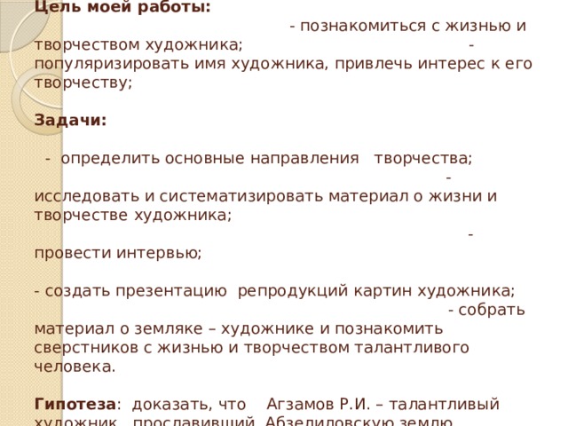 Методы исследования: сбор информации, отбор и анализ данных, интервьюирование.  Цель моей работы: - познакомиться с жизнью и творчеством художника; - популяризировать имя художника, привлечь интерес к его творчеству;   Задачи:   - определить основные направления творчества;  - исследовать и систематизировать материал о жизни и творчестве  художника;  - провести интервью;   - создать презентацию репродукций картин художника;  - собрать материал о земляке – художнике и познакомить сверстников с жизнью и творчеством талантливого человека.   Гипотеза : доказать, что Агзамов Р.И. – талантливый художник , прославивший Абзелиловскую землю   