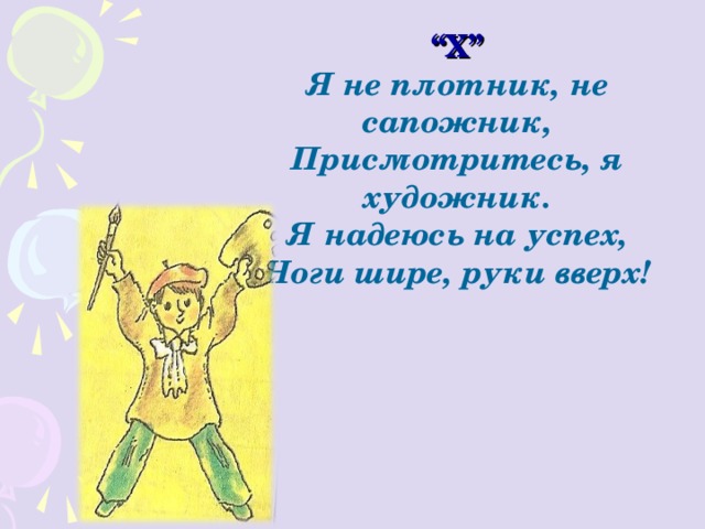 “ Х” Я не плотник, не сапожник, Присмотритесь, я художник. Я надеюсь на успех, Ноги шире, руки вверх! 