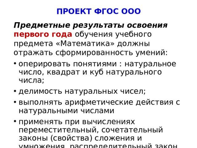 ПРОЕКТ ФГОС ООО Предметные результаты освоения  первого года обучения учебного предмета «Математика» должны отражать сформированность умений: оперировать понятиями : натуральное число, квадрат и куб натурального числа; делимость натуральных чисел; выполнять арифметические действия с натуральными числами применять при вычислениях переместительный, сочетательный законы (свойства) сложения и умножения, распределительный закон (свойство) умножения относительно сложения; 5 