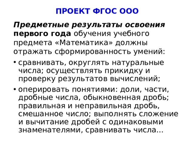 ПРОЕКТ ФГОС ООО Предметные результаты освоения  первого года обучения учебного предмета «Математика» должны отражать сформированность умений: сравнивать, округлять натуральные числа; осуществлять прикидку и проверку результатов вычислений; оперировать понятиями: доли, части, дробные числа, обыкновенная дробь; правильная и неправильная дробь, смешанное число; выполнять сложение и вычитание дробей с одинаковыми знаменателями, сравнивать числа… 5 