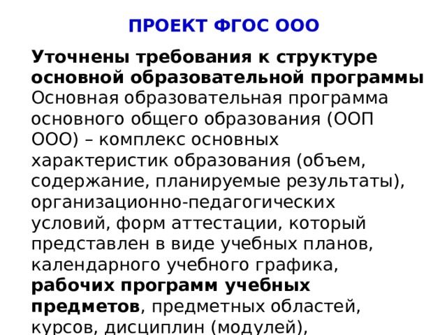 ПРОЕКТ ФГОС ООО Уточнены требования к структуре основной образовательной программы Основная образовательная программа основного общего образования (ООП ООО) – комплекс основных характеристик образования (объем, содержание, планируемые результаты), организационно-педагогических условий, форм аттестации, который представлен в виде учебных планов, календарного учебного графика, рабочих программ учебных предметов , предметных областей, курсов, дисциплин (модулей), оценочных и методических материалов. 