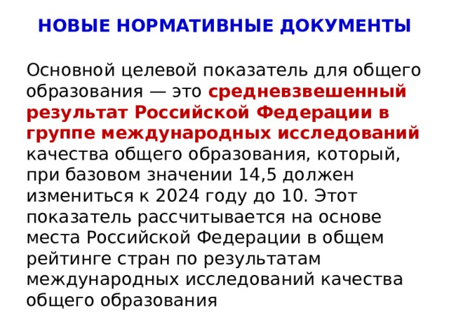 НОВЫЕ НОРМАТИВНЫЕ ДОКУМЕНТЫ Основной целевой показатель для общего образования — это средневзвешенный результат Российской Федерации в группе международных исследований качества общего образования, который, при базовом значении 14,5 должен измениться к 2024 году до 10. Этот показатель рассчитывается на основе места Российской Федерации в общем рейтинге стран по результатам международных исследований качества общего образования 4 