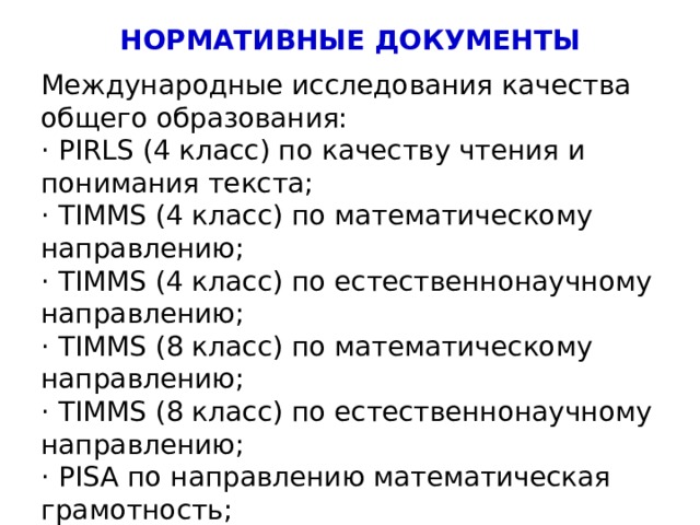 НОРМАТИВНЫЕ ДОКУМЕНТЫ Международные исследования качества общего образования: · PIRLS (4 класс) по качеству чтения и понимания текста; · TIMMS (4 класс) по математическому направлению; · TIMMS (4 класс) по естественнонаучному направлению; · TIMMS (8 класс) по математическому направлению; · TIMMS (8 класс) по естественнонаучному направлению; · PISA по направлению математическая грамотность; · PISA по направлению естественнонаучная грамотность. 4 