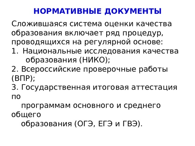 НОРМАТИВНЫЕ ДОКУМЕНТЫ Сложившаяся система оценки качества образования включает ряд процедур, проводящихся на регулярной основе: Национальные исследования качества  образования (НИКО); 2. Всероссийские проверочные работы (ВПР); 3. Государственная итоговая аттестация по  программам основного и среднего общего  образования (ОГЭ, ЕГЭ и ГВЭ). 4 