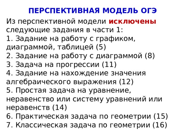 ПЕРСПЕКТИВНАЯ МОДЕЛЬ ОГЭ Из перспективной модели исключены следующие задания в части 1: 1. Задание на работу с графиком, диаграммой, таблицей (5) 2. Задание на работу с диаграммой (8) 3. Задача на прогрессии (11) 4. Задание на нахождение значения алгебраического выражения (12) 5. Простая задача на уравнение, неравенство или систему уравнений или неравенств (14) 6. Практическая задача по геометрии (15) 7. Классическая задача по геометрии (16) 4 