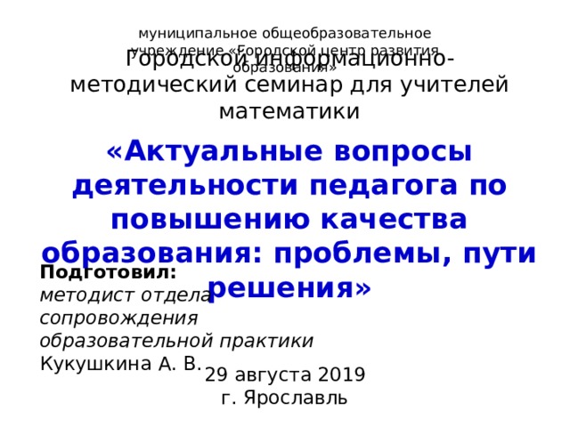 муниципальное общеобразовательное учреждение «Городской центр развития образования» Городской информационно-методический семинар для учителей математики «Актуальные вопросы деятельности педагога по повышению качества образования: проблемы, пути решения» Подготовил: методист отдела сопровождения образовательной практики Кукушкина А. В. 29 августа 2019 г. Ярославль 