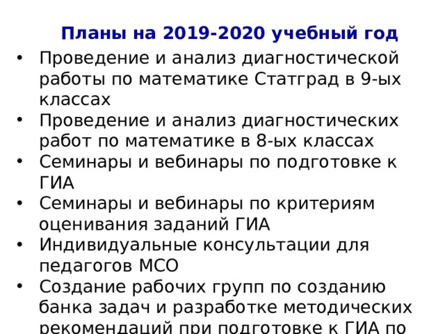 Планы на 2019-2020 учебный год Проведение и анализ диагностической работы по математике Статград в 9-ых классах Проведение и анализ диагностических работ по математике в 8-ых классах Семинары и вебинары по подготовке к ГИА Семинары и вебинары по критериям оценивания заданий ГИА Индивидуальные консультации для педагогов МСО Создание рабочих групп по созданию банка задач и разработке методических рекомендаций при подготовке к ГИА по заданиям, вызывающим у обучающихся наибольшие затруднения ??????? 