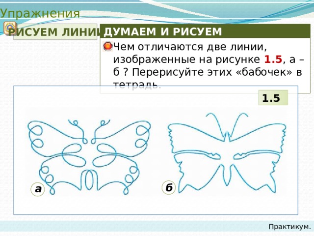 Упражнения  РИСУЕМ ЛИНИИ ДУМАЕМ И РИСУЕМ Чем отличаются две линии, изображенные на рисунке 1.5 , а – б ? Перерисуйте этих «бабочек» в тетрадь. 1.5 б а Практикум. 