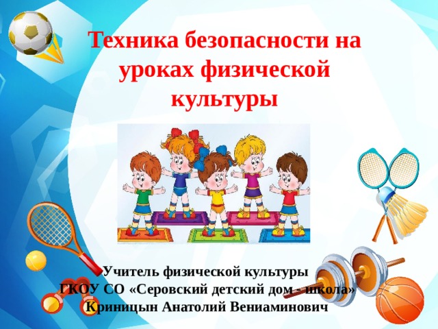 Техника безопасности на уроках физической культуры  Учитель физической культуры ГКОУ СО «Серовский детский дом - школа» Криницын Анатолий Вениаминович 