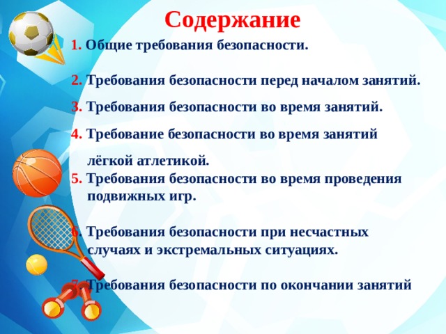 Содержание  1. Общие требования безопасности.   2. Требования безопасности перед началом занятий.  3. Требования безопасности во время занятий.  4. Требование безопасности во время занятий лёгкой атлетикой.  5. Требования безопасности во время проведения подвижных игр.   6 . Требования безопасности при несчастных случаях и экстремальных ситуациях.   7 . Требования безопасности по окончании занятий 