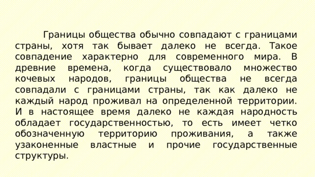 Границы общества обычно совпадают с границами страны, хотя так бывает далеко не всегда. Такое совпадение характерно для современного мира. В древние времена, когда существовало множество кочевых народов, границы общества не всегда совпадали с границами страны, так как далеко не каждый народ проживал на определенной территории. И в настоящее время далеко не каждая народность обладает государственностью, то есть имеет четко обозначенную территорию проживания, а также узаконенные властные и прочие государственные структуры. 