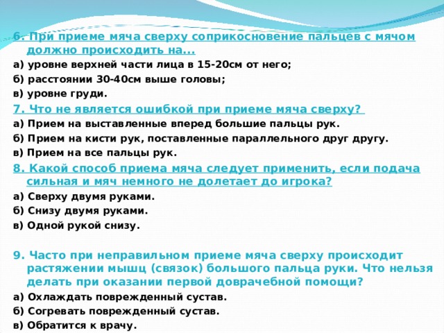 6. При приеме мяча сверху соприкосновение пальцев с мячом должно происходить на... а) уровне верхней части лица в 15-20см от него; б) расстоянии 30-40см выше головы; в) уровне груди. 7. Что не является ошибкой при приеме мяча сверху? а) Прием на выставленные вперед большие пальцы рук. б) Прием на кисти рук, поставленные параллельного друг другу. в) Прием на все пальцы рук. 8. Какой способ приема мяча следует применить, если подача сильная и мяч немного не долетает до игрока? а) Сверху двумя руками. б) Снизу двумя руками. в) Одной рукой снизу.  9. Часто при неправильном приеме мяча сверху происходит растяжении мышц (связок) большого пальца руки. Что нельзя делать при оказании первой доврачебной помощи? а) Охлаждать поврежденный сустав. б) Согревать поврежденный сустав. в) Обратится к врачу.     