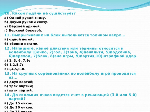 10. Какой подачи не существует? а) Одной рукой снизу. б) Двумя руками снизу. в) Верхней прямой. г) Верхней боковой. 11. Выпрыгивание на блок выполняется толчком вверх... а) одной ногой; б) обеими ногами. 12. Напишите, какие действия или термины относится к волейболу:1)очко, 2)гол, 3)зона, 4)пенальти, 5)подсечка, 6)переход, 7)блок, 8)вне игры, 9)партия,10)штрафной удар. а) 1, 3, 6, 7,9; б) 1,2,5,7; в)1,4,5,6,8. 13. На крупных соревнованиях по волейболу игра проводится из... а) двух партий; б) трех партий; в) пяти партий. 14. До скольких очков ведется счет в решающей (3-й или 5-й) партий? а) До 15 очков. б) До 20 очков. в) До 25 очков.  