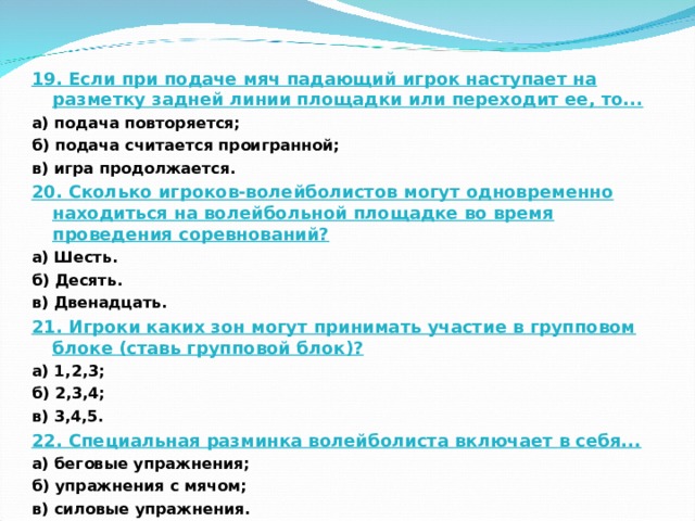 19. Если при подаче мяч падающий игрок наступает на разметку задней линии площадки или переходит ее, то... а) подача повторяется; б) подача считается проигранной; в) игра продолжается. 20. Сколько игроков-волейболистов могут одновременно находиться на волейбольной площадке во время проведения соревнований? а) Шесть. б) Десять. в) Двенадцать. 21. Игроки каких зон могут принимать участие в групповом блоке (ставь групповой блок)? а) 1,2,3; б) 2,3,4; в) 3,4,5. 22. Специальная разминка волейболиста включает в себя... а) беговые упражнения; б) упражнения с мячом; в) силовые упражнения.  