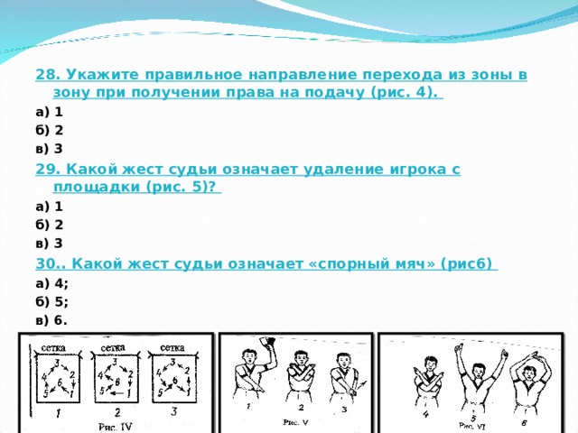 28. Укажите правильное направление перехода из зоны в зону при получении права на подачу (рис. 4). а) 1 б) 2 в) 3 29. Какой жест судьи означает удаление игрока с площадки (рис. 5)? а) 1 б) 2 в) 3 30.. Какой жест судьи означает «спорный мяч» (рис6) а) 4; б) 5; в) 6. 