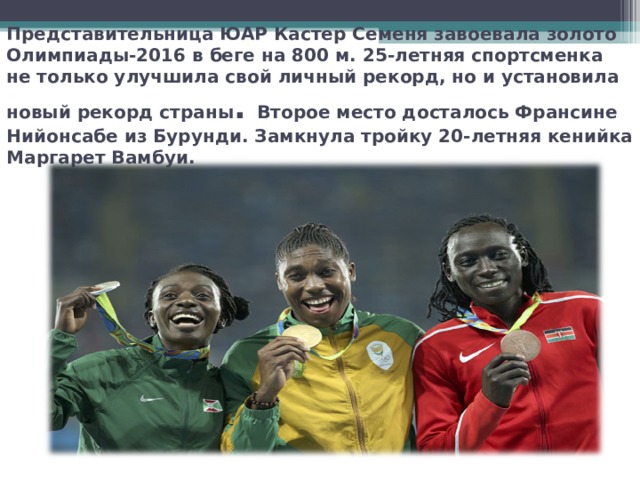 Представительница ЮАР Кастер Семеня завоевала золото Олимпиады-2016 в беге на 800 м. 25-летняя спортсменка не только улучшила свой личный рекорд, но и установила новый рекорд страны . Второе место досталось Франсине Нийонсабе из Бурунди. Замкнула тройку 20-летняя кенийка Маргарет Вамбуи. 
