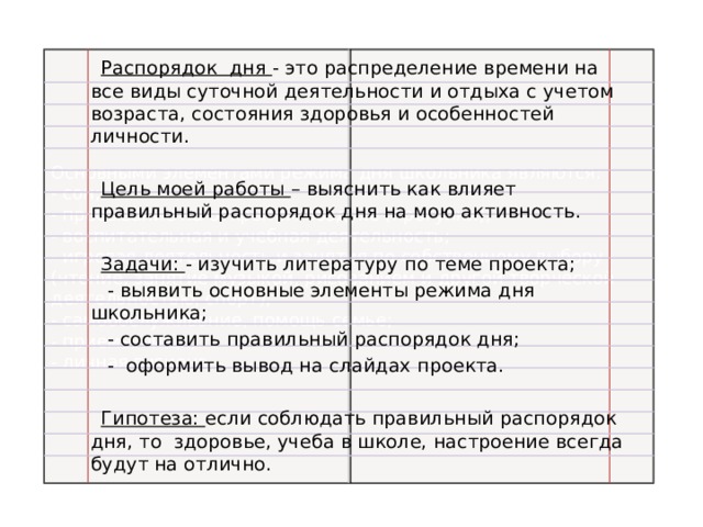  Распорядок дня - это распределение времени на все виды суточной деятельности и отдыха с учетом возраста, состояния здоровья и особенностей личности.  Цель моей работы – выяснить как влияет правильный распорядок дня на мою активность.  Задачи: - изучить литературу по теме проекта;  - выявить основные элементы режима дня школьника;  - составить правильный распорядок дня;  - оформить вывод на слайдах проекта.  Гипотеза: если соблюдать правильный распорядок дня, то здоровье, учеба в школе, настроение всегда будут на отлично. Основными элементами режима дня школьника являются: - сон;  - пребывание на открытом воздухе (прогулки);  - воспитательная и учебная деятельность;  - игровая деятельность и занятия по собственному выбору (чтение, занятие музыкой, рисованием и другой творческой деятельностью, спорт);  - самообслуживание, помощь семье;  - приемы пищи;  - личная гигиена. 